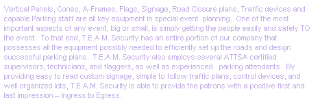 Text Box: Vertical Panels, Cones, A-Frames, Flags, Signage, Road Closure plans, Traffic devices and capable Parking staff are all key equipment in special event&nbsp; planning.&nbsp; One of the most important aspects of any event, big or small, is simply getting the people easily and safely TO the event.&nbsp; To that end, T.E.A.M. Security has an entire portion of our company that possesses all the equipment possibly needed to efficiently set up the roads and design successful parking plans.&nbsp; T.E.A.M. Security also employs several ATTSA certified supervisors, technicians, and flaggers, as well as experienced&nbsp;&nbsp; parking attendants.&nbsp; By providing easy to read custom signage, simple to follow traffic plans, control devices, and well organized lots, T.E.A.M. Security is able to provide the patrons with a positive first and last impression � Ingress to Egress.
