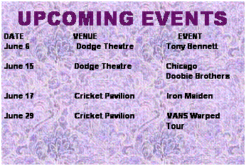 Text Box: UPCOMING EVENTS
DATE&nbsp;&nbsp;&nbsp;&nbsp;&nbsp;&nbsp;&nbsp;&nbsp;&nbsp;&nbsp;&nbsp;&nbsp;&nbsp;&nbsp;&nbsp;&nbsp;&nbsp;&nbsp;&nbsp;&nbsp;&nbsp;&nbsp; VENUE&nbsp;&nbsp;&nbsp;&nbsp;&nbsp;&nbsp;&nbsp;&nbsp;&nbsp;&nbsp;&nbsp;&nbsp;&nbsp;&nbsp;&nbsp;&nbsp;&nbsp;&nbsp;&nbsp;&nbsp;&nbsp;&nbsp;&nbsp;&nbsp;&nbsp;&nbsp;&nbsp;&nbsp;&nbsp;&nbsp;&nbsp;&nbsp;&nbsp;&nbsp;&nbsp;&nbsp;&nbsp; EVENT
June 6&nbsp;&nbsp;&nbsp;&nbsp;&nbsp;&nbsp;&nbsp;&nbsp;&nbsp;&nbsp;&nbsp;&nbsp;&nbsp;&nbsp;&nbsp;&nbsp;&nbsp;&nbsp;&nbsp;&nbsp;&nbsp; Dodge Theatre&nbsp;&nbsp;&nbsp;&nbsp;&nbsp;&nbsp;&nbsp;&nbsp;&nbsp;&nbsp;&nbsp;&nbsp;&nbsp;&nbsp;&nbsp;Tony Bennett
&nbsp;
June 15&nbsp;&nbsp;&nbsp;&nbsp;&nbsp;&nbsp;&nbsp;&nbsp;&nbsp;&nbsp;&nbsp;&nbsp;&nbsp;&nbsp;&nbsp;&nbsp;&nbsp;&nbsp; Dodge Theatre&nbsp;&nbsp;&nbsp;&nbsp;&nbsp;&nbsp;&nbsp;&nbsp;&nbsp;&nbsp;&nbsp;&nbsp;&nbsp;&nbsp;&nbsp; Chicago
&nbsp;&nbsp;&nbsp;&nbsp;&nbsp;&nbsp;&nbsp;&nbsp;&nbsp;&nbsp;&nbsp;&nbsp;&nbsp;&nbsp;&nbsp;&nbsp;&nbsp;&nbsp;&nbsp;&nbsp;&nbsp;&nbsp;&nbsp;&nbsp;&nbsp;&nbsp;&nbsp;&nbsp;&nbsp;&nbsp;&nbsp;&nbsp;&nbsp;&nbsp;&nbsp;&nbsp;&nbsp;&nbsp;&nbsp;&nbsp;&nbsp;&nbsp;&nbsp;&nbsp;&nbsp;&nbsp;&nbsp;&nbsp;&nbsp;&nbsp;&nbsp;&nbsp;&nbsp;&nbsp;&nbsp;&nbsp;&nbsp;&nbsp;&nbsp;&nbsp;&nbsp;&nbsp;&nbsp;&nbsp;&nbsp;&nbsp;&nbsp;&nbsp;&nbsp;&nbsp;&nbsp;&nbsp;&nbsp;&nbsp;&nbsp;&nbsp;Doobie Brothers
&nbsp;
June 17&nbsp;&nbsp;&nbsp;&nbsp;&nbsp;&nbsp;&nbsp;&nbsp;&nbsp;&nbsp;&nbsp;&nbsp;&nbsp;&nbsp;&nbsp;&nbsp;&nbsp;&nbsp; Cricket Pavilion&nbsp;&nbsp;&nbsp;&nbsp;&nbsp;&nbsp;&nbsp;&nbsp;&nbsp;&nbsp;&nbsp;&nbsp;&nbsp;&nbsp; Iron Maiden
&nbsp;
June 29&nbsp;&nbsp;&nbsp;&nbsp;&nbsp;&nbsp;&nbsp;&nbsp;&nbsp;&nbsp;&nbsp;&nbsp;&nbsp;&nbsp;&nbsp;&nbsp;&nbsp;&nbsp; Cricket Pavilion&nbsp;&nbsp;&nbsp;&nbsp;&nbsp;&nbsp;&nbsp;&nbsp;&nbsp;&nbsp;&nbsp;&nbsp;&nbsp;&nbsp;&nbsp;VANS Warped
&nbsp;&nbsp;&nbsp;&nbsp;&nbsp;&nbsp;&nbsp;&nbsp;&nbsp;&nbsp;&nbsp;&nbsp;&nbsp;&nbsp;&nbsp;&nbsp;&nbsp;&nbsp;&nbsp;&nbsp;&nbsp;&nbsp;&nbsp;&nbsp;&nbsp;&nbsp;&nbsp;&nbsp;&nbsp;&nbsp;&nbsp;&nbsp;&nbsp;&nbsp;&nbsp;&nbsp;&nbsp;&nbsp;&nbsp;&nbsp;&nbsp;&nbsp;&nbsp;&nbsp;&nbsp;&nbsp;&nbsp;&nbsp;&nbsp;&nbsp;&nbsp;&nbsp; &nbsp;&nbsp;&nbsp;&nbsp;&nbsp;&nbsp;&nbsp;&nbsp;&nbsp;&nbsp;&nbsp;&nbsp;&nbsp;&nbsp;&nbsp;&nbsp;&nbsp;&nbsp;&nbsp;&nbsp;&nbsp;&nbsp; Tour
