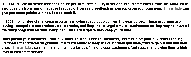 Text Box: FEEDBACK.&nbsp; We all desire feedback on job performance, quality of service, etc.&nbsp; Sometimes it can�t be awkward to ask, possibly from fear of negative feedback.&nbsp; However, feedback is how you grow your business.&nbsp; This article can give you some pointers in how to approach it.&nbsp; 
&nbsp;
In 2009 the number of malicious programs in cyberspace doubled from the year before.&nbsp; These programs are leaving&nbsp;&nbsp; computers more vulnerable to crooks, and they like to target smaller businesses as they may not have all the fancy programs on their&nbsp; computer.&nbsp; Here are 8 tips to help keep yours safe.
&nbsp;
Don�t poison your business.&nbsp; Poor customer service is bad for business, and can leave your customers feeling unimportant and taken for granted.&nbsp; It�s much easier to keep the customers you have, than to go out and find new ones.&nbsp; This article explains this and the importance of making your customers feel special and giving them a high level of customer service.
